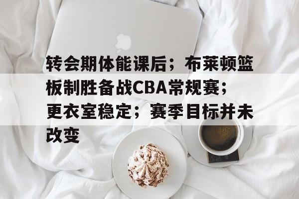 爱游戏体育-关于转会期体能课后；布莱顿篮板制胜备战CBA常规赛；更衣室稳定；赛季目标并未改变的信息