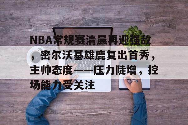 NBA常规赛清晨再迎强敌，密尔沃基雄鹿复出首秀，主帅态度——压力陡增，控场能力受关注的简单介绍