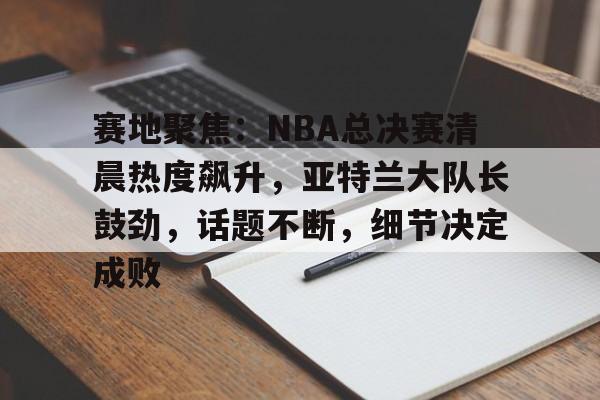 爱游戏体育-包含赛地聚焦：NBA总决赛清晨热度飙升，亚特兰大队长鼓劲，话题不断，细节决定成败的词条